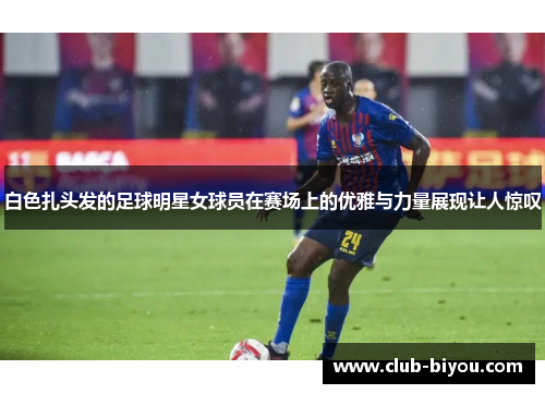 白色扎头发的足球明星女球员在赛场上的优雅与力量展现让人惊叹